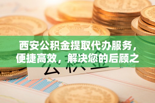鱼峰西安公积金提取代办服务，便捷高效，解决您的后顾之忧