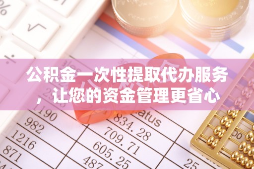 鱼峰公积金一次性提取代办服务，让您的资金管理更省心