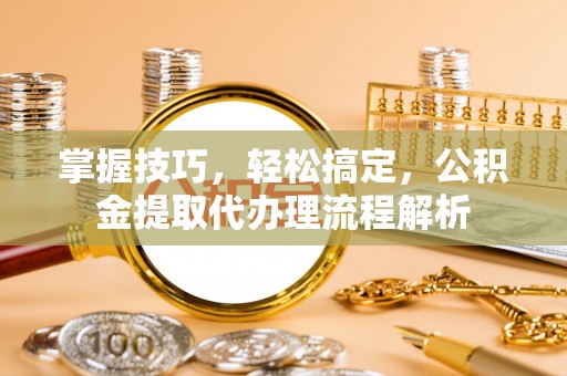 鱼峰掌握技巧，轻松搞定，公积金提取代办理流程解析