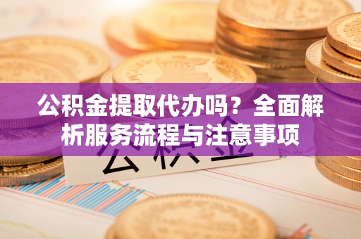 鱼峰公积金提取代办吗？全面解析服务流程与注意事项