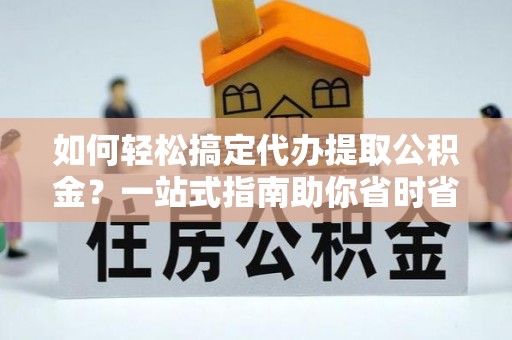鱼峰如何轻松搞定代办提取公积金？一站式指南助你省时省心