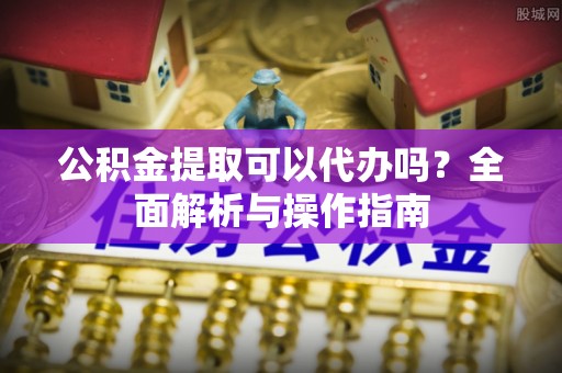 鱼峰公积金提取可以代办吗？全面解析与操作指南